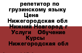 репетитор по грузинскому языку › Цена ­ 500 - Нижегородская обл., Нижний Новгород г. Услуги » Обучение. Курсы   . Нижегородская обл.